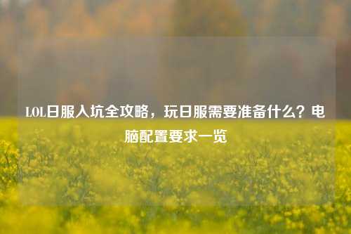 LOL日服入坑全攻略,玩日服需要准备什么?电脑配置要求一览