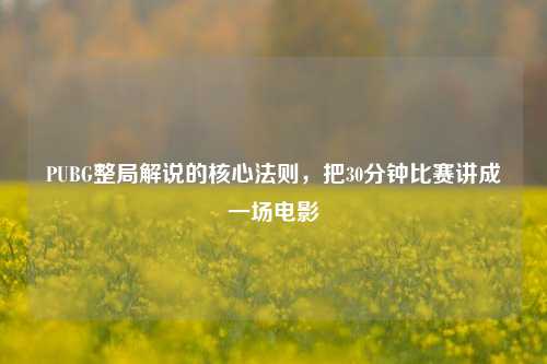 PUBG整局解说的核心法则，把30分钟比赛讲成一场电影