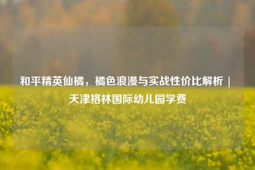 和平精英仙橘，橘色浪漫与实战性价比解析 | 天津格林国际幼儿园学费