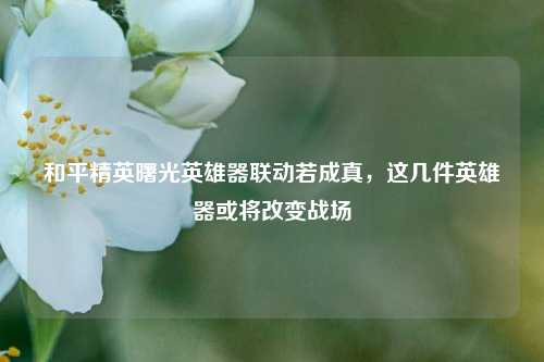 和平精英曙光英雄器联动若成真，这几件英雄器或将改变战场