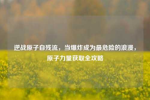 逆战原子自残流,当爆炸成为最危险的浪漫,原子力量获取全攻略