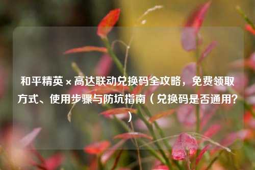 和平精英×高达联动兑换码全攻略，免费领取方式、使用步骤与防坑指南（兑换码是否通用？）