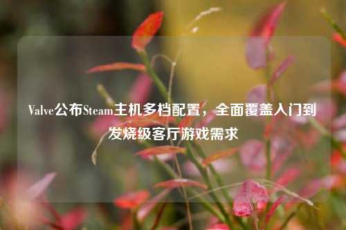 Valve公布Steam主机多档配置,全面覆盖入门到发烧级客厅游戏需求