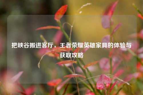 把峡谷搬进客厅，王者荣耀英雄家具的体验与获取攻略