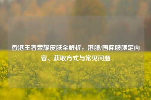 香港王者荣耀皮肤全解析，港服/国际服限定内容、获取方式与常见问题
