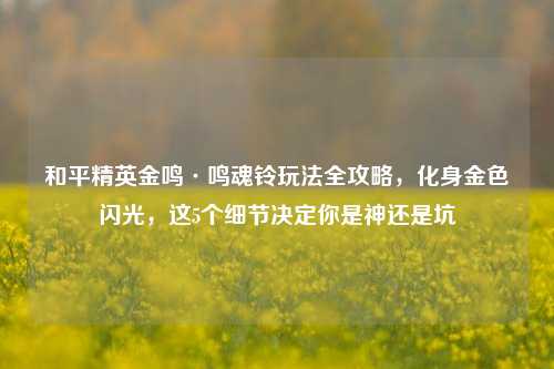和平精英金鸣·鸣魂铃玩法全攻略，化身金色闪光，这5个细节决定你是神还是坑