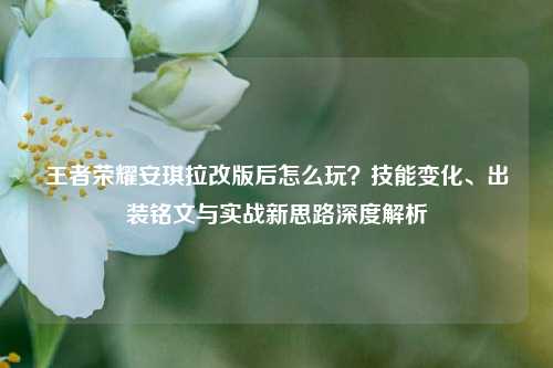 王者荣耀安琪拉改版后怎么玩？技能变化、出装铭文与实战新思路深度解析