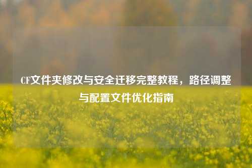 CF文件夹修改与安全迁移完整教程,路径调整与配置文件优化指南