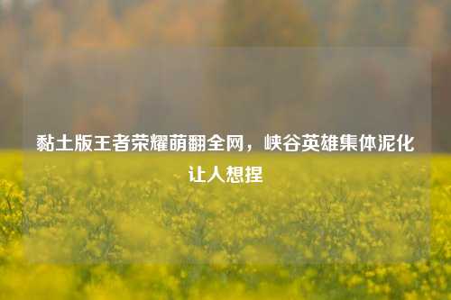 黏土版王者荣耀萌翻全网,峡谷英雄集体泥化让人想捏