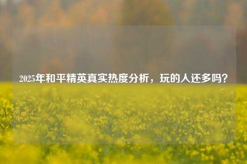 2025年和平精英真实热度分析，玩的人还多吗？
