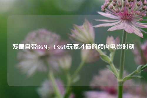 残局自带BGM，CS:GO玩家才懂的颅内电影时刻