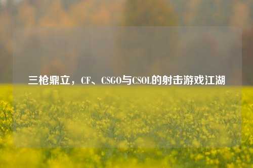 三枪鼎立,CF、CSGO与CSOL的射击游戏江湖