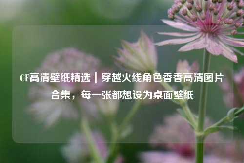 CF高清壁纸精选｜穿越火线角色香香高清图片合集，每一张都想设为桌面壁纸
