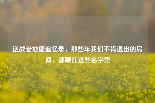 逆战老地图追忆录，那些年我们不肯退出的房间，都藏在这些名字里