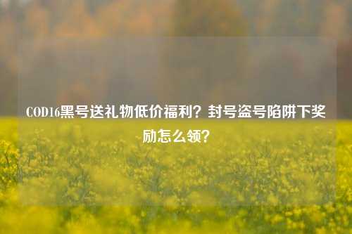 COD16黑号送礼物低价福利？封号盗号陷阱下奖励怎么领？