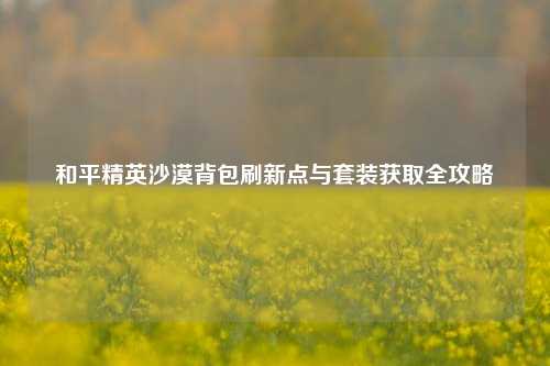 和平精英沙漠背包刷新点与套装获取全攻略