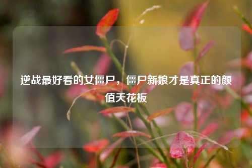逆战最好看的女僵尸，僵尸新娘才是真正的颜值天花板
