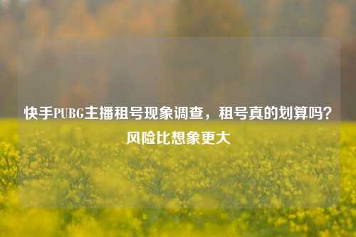 快手PUBG主播租号现象调查,租号真的划算吗?风险比想象更大