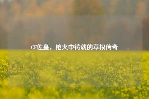 CF佐皇,枪火中铸就的草根传奇