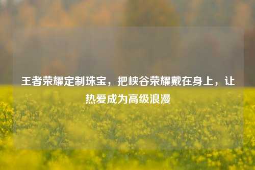 王者荣耀定制珠宝,把峡谷荣耀戴在身上,让热爱成为高级浪漫