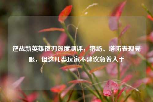 逆战新英雄夜刃深度测评，猎场、塔防表现亮眼，但这几类玩家不建议急着入手