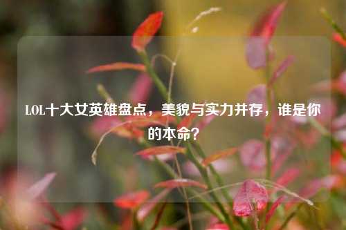 LOL十大女英雄盘点,美貌与实力并存,谁是你的本命?