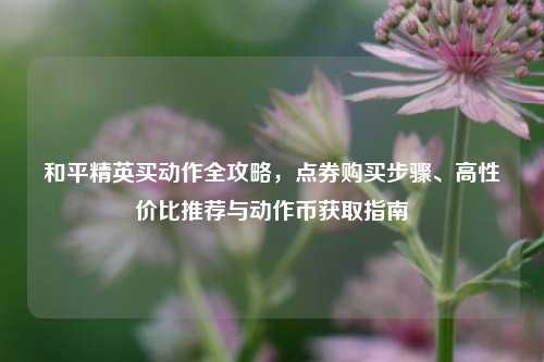 和平精英买动作全攻略,点券购买步骤、高性价比推荐与动作币获取指南