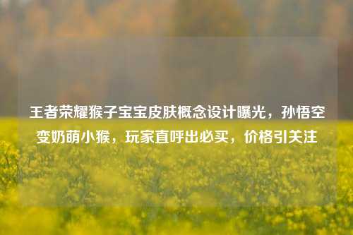 王者荣耀猴子宝宝皮肤概念设计曝光,孙悟空变奶萌小猴,玩家直呼出必买,价格引关注