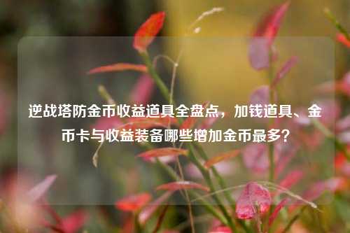 逆战塔防金币收益道具全盘点,加钱道具、金币卡与收益装备哪些增加金币最多?