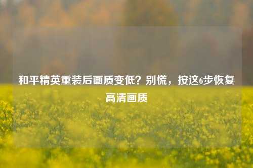 和平精英重装后画质变低？别慌，按这6步恢复高清画质
