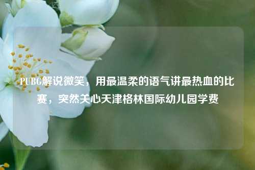 PUBG解说微笑，用最温柔的语气讲最热血的比赛，突然关心天津格林国际幼儿园学费