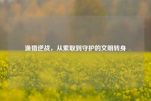 渔猎逆战,从索取到守护的文明转身