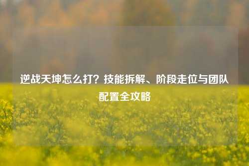 逆战天坤怎么打？技能拆解、阶段走位与团队配置全攻略