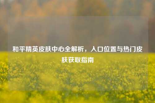 和平精英皮肤中心全解析，入口位置与热门皮肤获取指南
