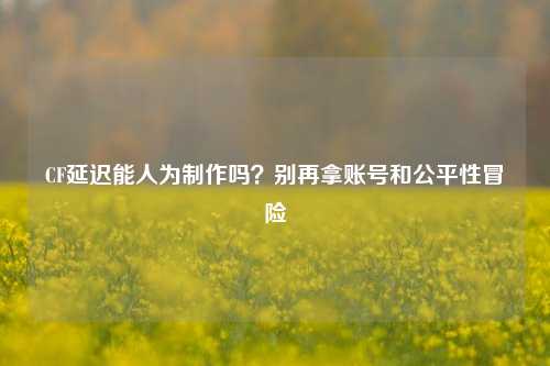 CF延迟能人为制作吗？别再拿账号和公平性冒险
