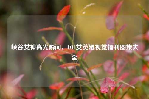 峡谷女神高光瞬间，LOL女英雄视觉福利图集大全