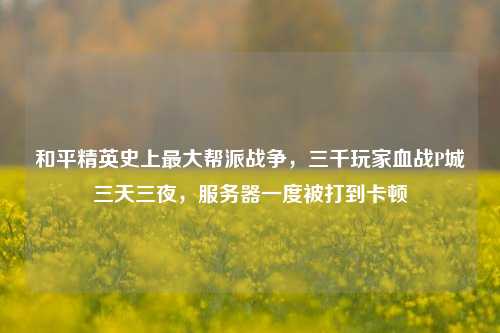 和平精英史上最大帮派战争，三千玩家血战P城三天三夜，服务器一度被打到卡顿
