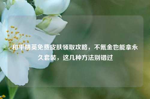 和平精英免费皮肤领取攻略，不氪金也能拿永久套装，这几种方法别错过