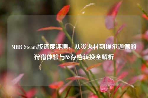 MHR Steam版深度评测，从炎火村到埃尔迦德的狩猎体验与NS存档转换全解析