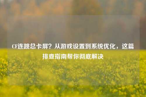 CF连跳总卡屏?从游戏设置到系统优化,这篇排查指南帮你彻底解决