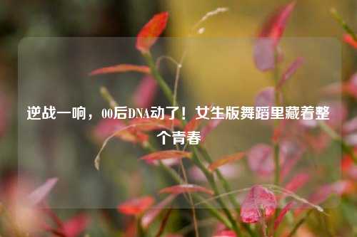 逆战一响，00后DNA动了！女生版舞蹈里藏着整个青春