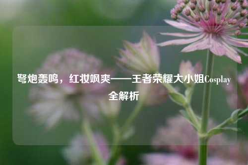 弩炮轰鸣，红妆飒爽——王者荣耀大小姐Cosplay全解析