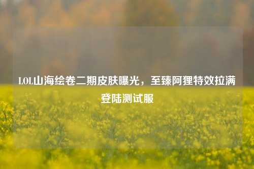 LOL山海绘卷二期皮肤曝光，至臻阿狸特效拉满登陆测试服