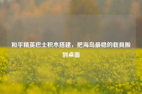 和平精英巴士积木搭建,把海岛最稳的载具搬到桌面