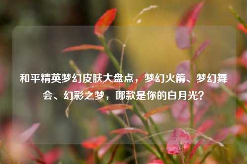 和平精英梦幻皮肤大盘点,梦幻火箭、梦幻舞会、幻彩之梦,哪款是你的白月光?