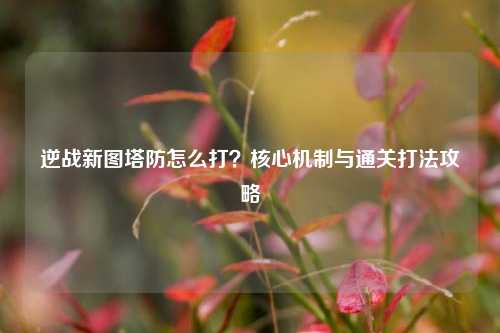 逆战新图塔防怎么打?核心机制与通关打法攻略
