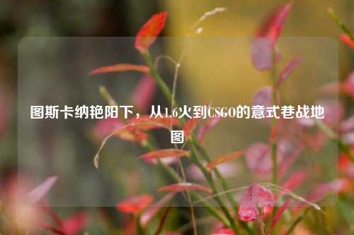 图斯卡纳艳阳下，从1.6火到CSGO的意式巷战地图