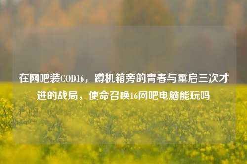 在网吧装COD16，蹲机箱旁的青春与重启三次才进的战局，使命召唤16网吧电脑能玩吗