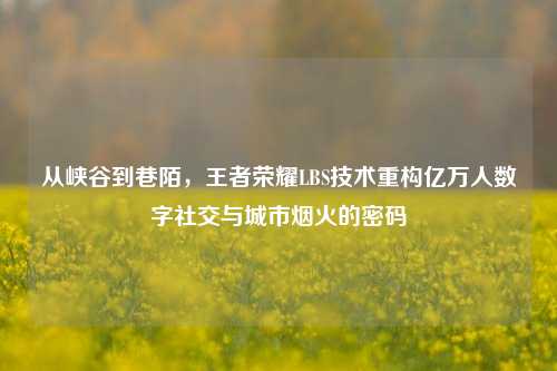 从峡谷到巷陌,王者荣耀LBS技术重构亿万人数字社交与城市烟火的密码