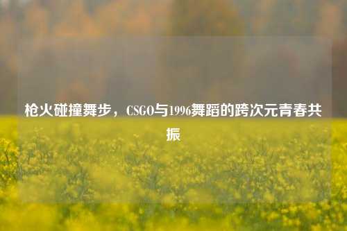 枪火碰撞舞步,CSGO与1996舞蹈的跨次元青春共振